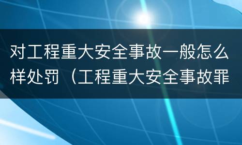 对工程重大安全事故一般怎么样处罚（工程重大安全事故罪,重大责任事故）