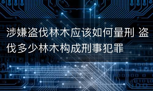 涉嫌盗伐林木应该如何量刑 盗伐多少林木构成刑事犯罪