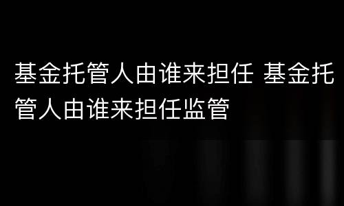 基金托管人由谁来担任 基金托管人由谁来担任监管