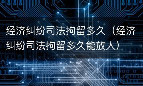 经济纠纷司法拘留多久（经济纠纷司法拘留多久能放人）