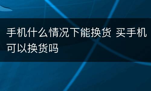 手机什么情况下能换货 买手机可以换货吗