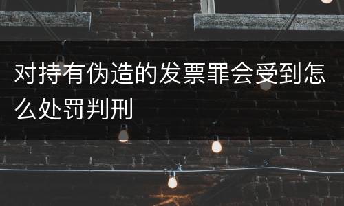 对持有伪造的发票罪会受到怎么处罚判刑