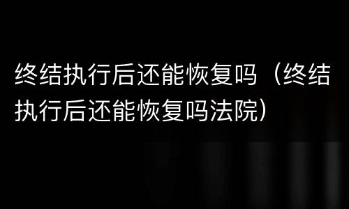 终结执行后还能恢复吗（终结执行后还能恢复吗法院）