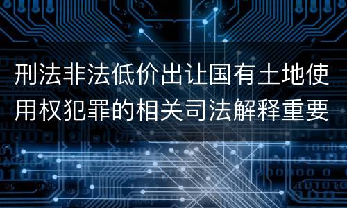 刑法非法低价出让国有土地使用权犯罪的相关司法解释重要规定