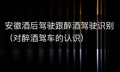 安徽酒后驾驶跟醉酒驾驶识别（对醉酒驾车的认识）