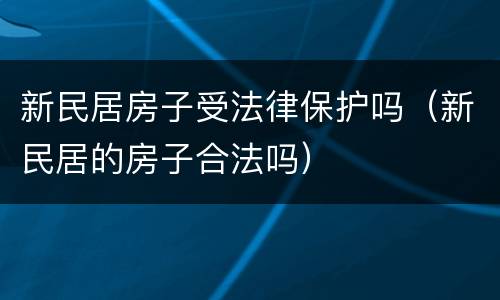 新民居房子受法律保护吗（新民居的房子合法吗）