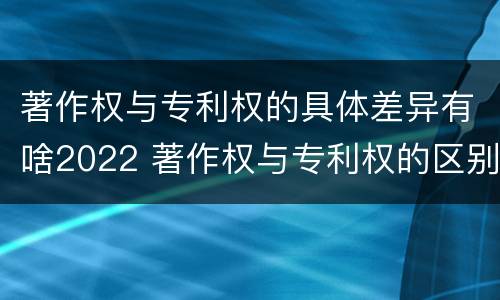 著作权与专利权的具体差异有啥2022 著作权与专利权的区别