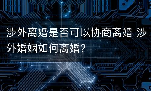 涉外离婚是否可以协商离婚 涉外婚姻如何离婚?