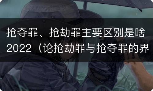 抢夺罪、抢劫罪主要区别是啥2022（论抢劫罪与抢夺罪的界限）