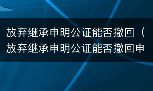 放弃继承申明公证能否撤回（放弃继承申明公证能否撤回申请）