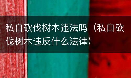 私自砍伐树木违法吗（私自砍伐树木违反什么法律）