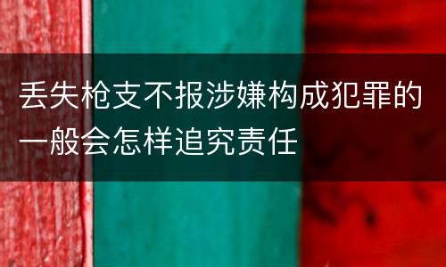 丢失枪支不报涉嫌构成犯罪的一般会怎样追究责任