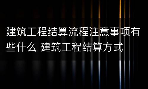 建筑工程结算流程注意事项有些什么 建筑工程结算方式