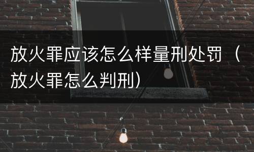 放火罪应该怎么样量刑处罚（放火罪怎么判刑）