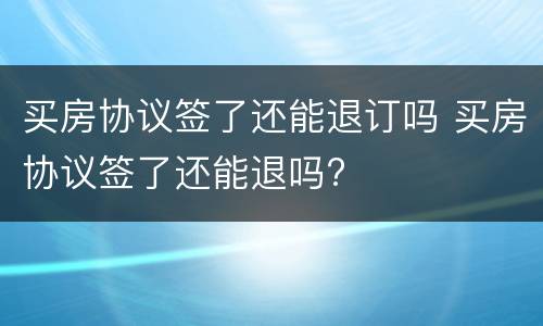 买房协议签了还能退订吗 买房协议签了还能退吗?