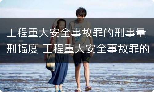 工程重大安全事故罪的刑事量刑幅度 工程重大安全事故罪的量刑标准
