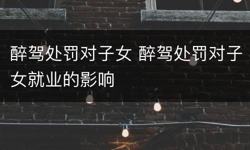 醉驾处罚对子女 醉驾处罚对子女就业的影响