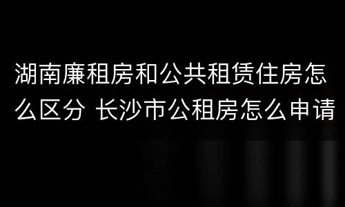 湖南廉租房和公共租赁住房怎么区分 长沙市公租房怎么申请,公租房和廉租房的区别在哪里?