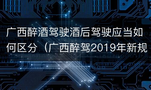广西醉酒驾驶酒后驾驶应当如何区分（广西醉驾2019年新规放宽）