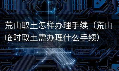 荒山取土怎样办理手续（荒山临时取土需办理什么手续）