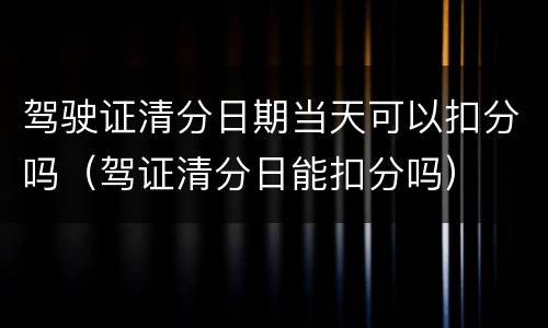 驾驶证清分日期当天可以扣分吗（驾证清分日能扣分吗）