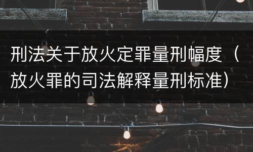 刑法关于放火定罪量刑幅度（放火罪的司法解释量刑标准）