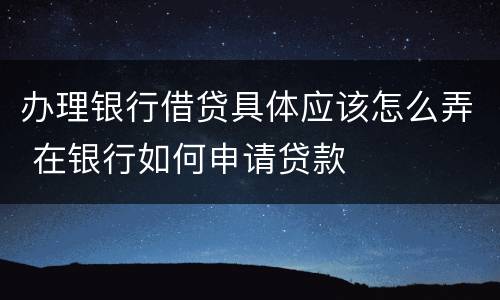 办理银行借贷具体应该怎么弄 在银行如何申请贷款
