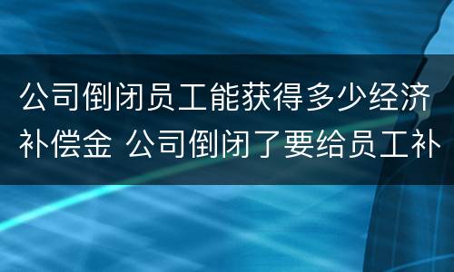 公司倒闭员工能获得多少经济补偿金 公司倒闭了要给员工补偿多少