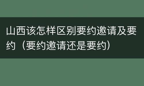 山西该怎样区别要约邀请及要约（要约邀请还是要约）