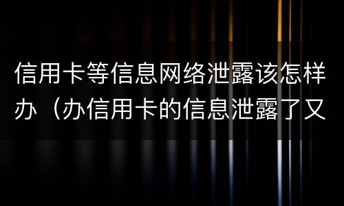 信用卡等信息网络泄露该怎样办（办信用卡的信息泄露了又不想办了怎么办）