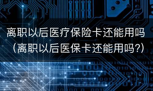 离职以后医疗保险卡还能用吗（离职以后医保卡还能用吗?）