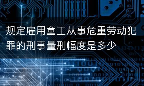 规定雇用童工从事危重劳动犯罪的刑事量刑幅度是多少