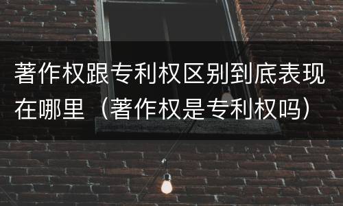 著作权跟专利权区别到底表现在哪里（著作权是专利权吗）