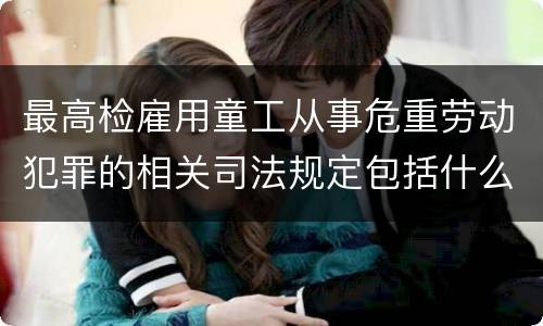 最高检雇用童工从事危重劳动犯罪的相关司法规定包括什么主要内容
