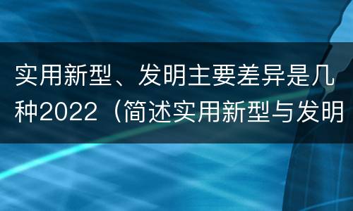 实用新型、发明主要差异是几种2022（简述实用新型与发明的区别）