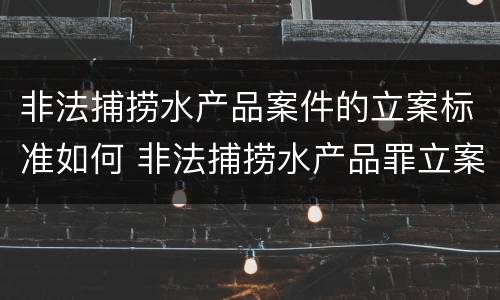 非法捕捞水产品案件的立案标准如何 非法捕捞水产品罪立案