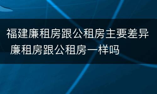 福建廉租房跟公租房主要差异 廉租房跟公租房一样吗