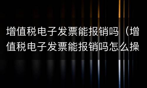 增值税电子发票能报销吗（增值税电子发票能报销吗怎么操作）