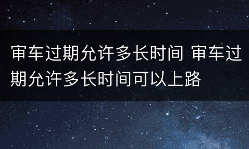 审车过期允许多长时间 审车过期允许多长时间可以上路