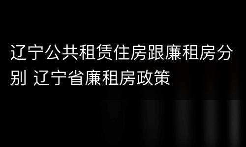 辽宁公共租赁住房跟廉租房分别 辽宁省廉租房政策