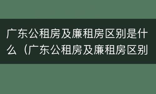广东公租房及廉租房区别是什么（广东公租房及廉租房区别是什么意思）