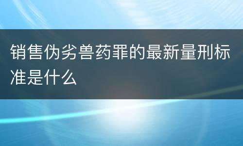 销售伪劣兽药罪的最新量刑标准是什么