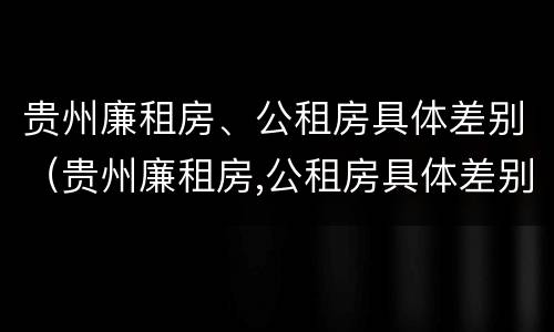 贵州廉租房、公租房具体差别（贵州廉租房,公租房具体差别在哪里）