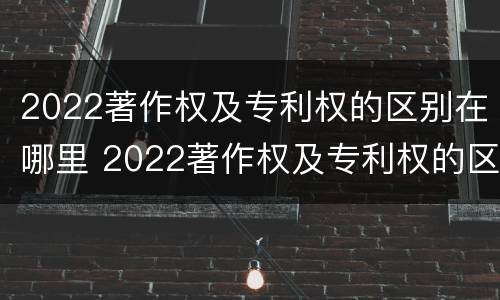 2022著作权及专利权的区别在哪里 2022著作权及专利权的区别在哪里呢