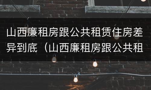 山西廉租房跟公共租赁住房差异到底（山西廉租房跟公共租赁住房差异到底多大）