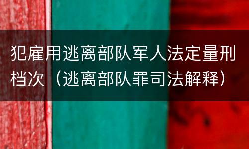 犯雇用逃离部队军人法定量刑档次（逃离部队罪司法解释）
