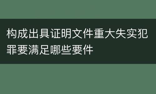 构成出具证明文件重大失实犯罪要满足哪些要件