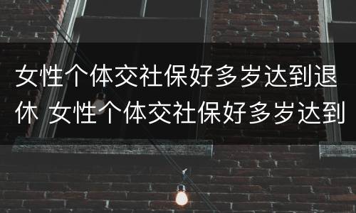 女性个体交社保好多岁达到退休 女性个体交社保好多岁达到退休年龄
