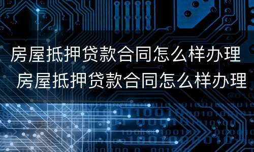 房屋抵押贷款合同怎么样办理 房屋抵押贷款合同怎么样办理的