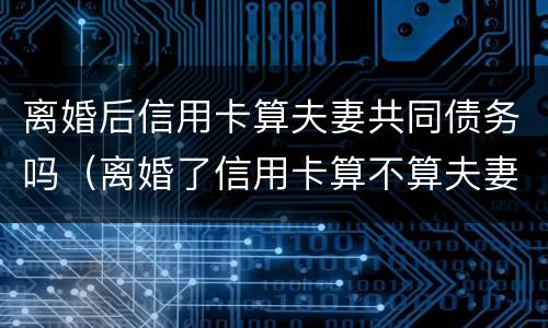 离婚后信用卡算夫妻共同债务吗（离婚了信用卡算不算夫妻共同债务）